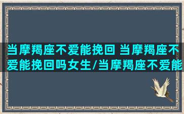 当摩羯座不爱能挽回 当摩羯座不爱能挽回吗女生/当摩羯座不爱能挽回 当摩羯座不爱能挽回吗女生-我的网站